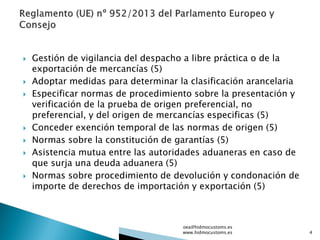  Gestión de vigilancia del despacho a libre práctica o de la
exportación de mercancías (5)
 Adoptar medidas para determinar la clasificación arancelaria
 Especificar normas de procedimiento sobre la presentación y
verificación de la prueba de origen preferencial, no
preferencial, y del origen de mercancías especificas (5)
 Conceder exención temporal de las normas de origen (5)
 Normas sobre la constitución de garantías (5)
 Asistencia mutua entre las autoridades aduaneras en caso de
que surja una deuda aduanera (5)
 Normas sobre procedimiento de devolución y condonación de
importe de derechos de importación y exportación (5)
oea@hidmocustoms.es
www.hidmocustoms.es 4
 