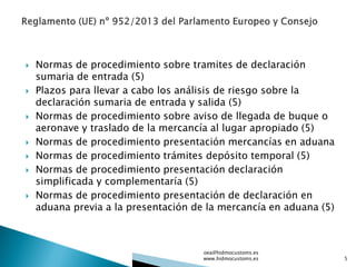  Normas de procedimiento sobre tramites de declaración
sumaria de entrada (5)
 Plazos para llevar a cabo los análisis de riesgo sobre la
declaración sumaria de entrada y salida (5)
 Normas de procedimiento sobre aviso de llegada de buque o
aeronave y traslado de la mercancía al lugar apropiado (5)
 Normas de procedimiento presentación mercancías en aduana
 Normas de procedimiento trámites depósito temporal (5)
 Normas de procedimiento presentación declaración
simplificada y complementaría (5)
 Normas de procedimiento presentación de declaración en
aduana previa a la presentación de la mercancía en aduana (5)
oea@hidmocustoms.es
www.hidmocustoms.es 5
 