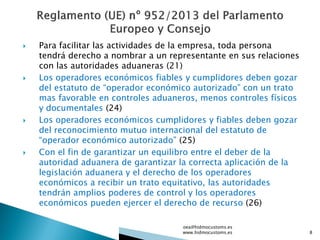  Para facilitar las actividades de la empresa, toda persona
tendrá derecho a nombrar a un representante en sus relaciones
con las autoridades aduaneras (21)
 Los operadores económicos fiables y cumplidores deben gozar
del estatuto de “operador económico autorizado” con un trato
mas favorable en controles aduaneros, menos controles físicos
y documentales (24)
 Los operadores económicos cumplidores y fiables deben gozar
del reconocimiento mutuo internacional del estatuto de
“operador económico autorizado” (25)
 Con el fin de garantizar un equilibro entre el deber de la
autoridad aduanera de garantizar la correcta aplicación de la
legislación aduanera y el derecho de los operadores
económicos a recibir un trato equitativo, las autoridades
tendrán amplios poderes de control y los operadores
económicos pueden ejercer el derecho de recurso (26)
oea@hidmocustoms.es
www.hidmocustoms.es 8
 