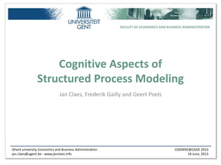 Ghent university, Economics and Business Administration
jan.claes@ugent.be - www.janclaes.info
COGNISE@CAiSE 2013
18 June, 2013
FACULTY OF ECONOMICS AND BUSINESS ADMINISTRATION
Cognitive Aspects of
Structured Process Modeling
Jan Claes, Frederik Gailly and Geert Poels
 