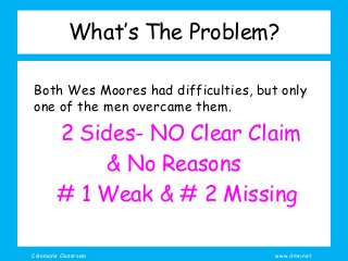 Coleman’s Classroom www.clmn.net
What’s The Problem?
Both Wes Moores had difficulties, but only
one of the men overcame them.
2 Sides- NO Clear Claim
& No Reasons
# 1 Weak & # 2 Missing
 