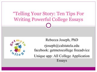 “Telling Your Story: Ten Tips For
Writing Powerful College Essays

Rebecca Joseph, PhD
rjoseph@calstatela.edu
facebook: getmetocollege freeadvice
Unique app: All College Application
Essays

 
