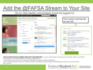 Add the @FAFSA Stream to Your Site
Go to: http://twitter.com/widgets (must be logged in)
This is what it will look like
on your site

COPY & PASTE THE FOLLOWING CODE INTO YOUR WEB SITE: <a class="twitter-timeline" data-dnt=true href="https://twitter.com/FAFSA"
data-widget-id="258219635218972673">Tweets by @FAFSA</a>
<script>!function(d,s,id){var js,fjs=d.getElementsByTagName(s)[0];if(!d.getElementById(id))
{js=d.createElement(s);js.id=id;js.src="//platform.twitter.com/widgets.js";fjs.parentNode.insertBefore(js,fjs);}}(document,"script","twitterwjs");</script>
23

 