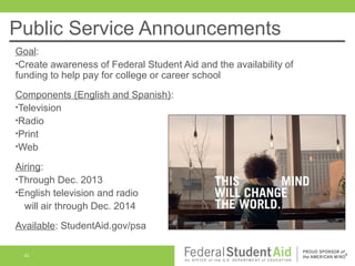 Public Service Announcements
Goal:
•Create awareness of Federal Student Aid and the availability of
funding to help pay for college or career school
Components (English and Spanish):
•Television
•Radio
•Print
•Web
Airing:
•Through Dec. 2013
•English television and radio
will air through Dec. 2014
Available: StudentAid.gov/psa
42

 
