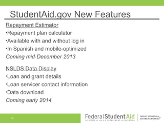 StudentAid.gov New Features
Repayment Estimator
•Repayment plan calculator
•Available with and without log in
•In Spanish and mobile-optimized
Coming mid-December 2013
NSLDS Data Display
•Loan and grant details
•Loan servicer contact information
•Data download
Coming early 2014

50

 