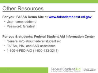 Other Resources
For you: FAFSA Demo Site at www.fafsademo.test.ed.gov
• User name: eddemo
• Password: fafsatest
For you & students: Federal Student Aid Information Center
• General info about federal student aid
• FAFSA, PIN, and SAR assistance
• 1-800-4-FED-AID (1-800-433-3243)

51

 