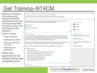 Get Training–NT4CM
National Training for
Counselors and
Mentors (NT4CM)
provides free training
and resources/tools
for federal, state, and
local financial aid
programs
• Topics include:
•

•

Program details

•

Participating states

•

Training dates and
locations

•

Materials and
resources

• FAAs

have
opportunity to be
trainers and/or help
spread the word

8

 