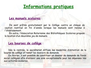 Informations pratiques

    Les manuels scolaires :

     Ils sont prêtés gratuitement par le Collège contre un chèque de
caution restitué en fin d'année lorsque les manuels sont rendus à
l'établissement.
     En outre, l’Association Rotarienne des Bibliothèques Scolaires propose
la location d’un deuxième jeu de manuels.


    Les bourses de collège :

    Dès la rentrée, le secrétariat diffuse les modalités d’obtention de la
bourse de collège et remet les dossiers de demande.
    En février, il est possible de constituer un dossier de demande de fonds
social collégien afin d’obtenir une aide exceptionnelle pour les dépenses liés
aux activités scolaires.
 