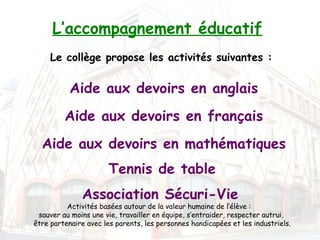 L’accompagnement éducatif
     Le collège propose les activités suivantes :


           Aide aux devoirs en anglais
         Aide aux devoirs en français
  Aide aux devoirs en mathématiques
                       Tennis de table
              Association Sécuri-Vie
          Activités basées autour de la valeur humaine de l’élève : 
 sauver au moins une vie, travailler en équipe, s’entraider, respecter autrui,
être partenaire avec les parents, les personnes handicapées et les industriels.
 