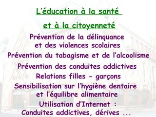 L’éducation à la santé
          et à la citoyenneté
      Prévention de la délinquance
        et des violences scolaires
Prévention du tabagisme et de l’alcoolisme
  Prévention des conduites addictives 
       Relations filles - garçons
 Sensibilisation sur l’hygiène dentaire
       et l’équilibre alimentaire
         Utilisation d’Internet :
   Conduites addictives, dérives ...
 