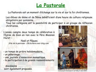 La Pastorale
    La Pastorale est un moment d’échange sur la vie et sur la foi chrétiennes.

  Les élèves de 6ème et de 5ème bénéficient d’une heure de culture religieuse
  obligatoire par quinzaine.
  Tous les collégiens ont la possibilité de participer à un groupe de réflexion
  chrétienne.

L’année compte deux temps de célébration à
l’Eglise de Gien en lien avec le Père Messian
Huret :
                Noël et Pâques.
    Site de la paroisse : 28clochers.over-blog.com



- un temps de prière hebdomadaire,
- un pèlerinage,
- une journée d’immersion monastique,
- la participation à de grands rassemblements

 diocésains
sont également proposés.                             3ème : Journée de ressourcement au sein de la
                                                     Communauté Gennesaret de POILLY LEZ GIEN
 