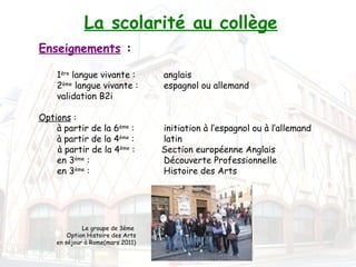 La scolarité au collège
Enseignements :
 

    1ère langue vivante :          anglais
    2ème langue vivante :          espagnol ou allemand
    validation B2i
     
Options :
    à partir de la 6ème :          initiation à l’espagnol ou à l’allemand
    à partir de la 4ème :          latin
    à partir de la 4ème :          Section européenne Anglais
    en 3ème :                      Découverte Professionnelle
    en 3ème :                      Histoire des Arts




             Le groupe de 3ème
        Option Histoire des Arts
    en séjour à Rome(mars 2011)
 