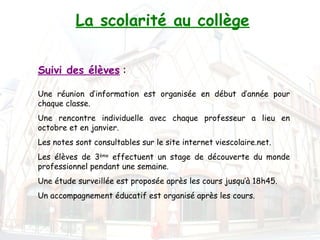 La scolarité au collège


Suivi des élèves :

Une réunion d’information est organisée en début d’année pour
chaque classe.
Une rencontre individuelle avec chaque professeur a lieu en
octobre et en janvier.
Les notes sont consultables sur le site internet viescolaire.net.
Les élèves de 3ème effectuent un stage de découverte du monde
professionnel pendant une semaine.
Une étude surveillée est proposée après les cours jusqu’à 18h45.
Un accompagnement éducatif est organisé après les cours. 
 