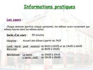 Informations pratiques

  Les cours :

  Chaque semaine (parfois chaque quinzaine), les mêmes cours reviennent aux
mêmes heures dans les mêmes salles.
   
  Durée d'un cours :    55 minutes

  Horaires :    Accueil des élèves à partir de 7h15

  Lundi ; mardi ; jeudi ; vendredi :de 8h10 à 12h05 et de 13h45 à 16h45
  Mercredi :                        de 8h05 à 12h00.

  Récréations : Le matin :       de 10h00 à 10h15.
                L'après - midi : de 15h35 à 15h50.
 
