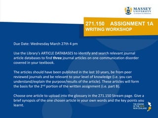 271.150         ASSIGNMENT 1A
                                             WRITING WORKSHOP


Due Date: Wednesday March 27th 4 pm

Use the Library's ARTICLE DATABASES to identify and search relevant journal
article databases to find three journal articles on one communication disorder
covered in your textbook.

The articles should have been published in the last 10 years, be from peer
reviewed journals and be relevant to your level of knowledge (i.e. you can
understand/explain the purpose/results of the article). These articles will form
the basis for the 2nd portion of the written assignment (i.e. part B).

Choose one article to upload into the glossary in the 271.150 Stream page. Give a
brief synopsis of the one chosen article in your own words and the key points you
learnt.
 