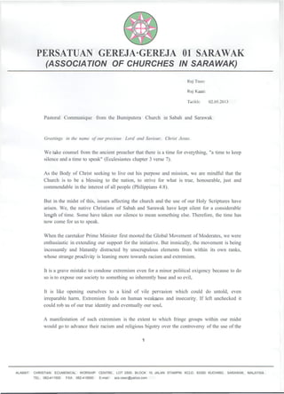 PERSATUAN GEREJA·GEREJA 01 SARAWAK
(ASSOCIATION OF CHURCHES IN SARAWAK)
Ruj Tuan:
Ruj Kami:
Tarikh: 02.05.2013
Pastoral Communique from the Bumiputera Church in Sabah and Sarawak
Greetings in the name of our precious Lord and Saviour, Christ Jesus.
We take counsel from the ancient preacher that there is a time for everything, "a time to keep
silence and a time to speak" (Ecclesiastes chapter 3 verse 7).
As the Body of Christ seeking to live out his purpose and mission, we are mindful that the
Church is to be a blessing to the nation, to strive for what is true, honourable, just and
commendable in the interest of all people (Philippians 4:8).
But in the midst of this, issues affecting the church and the use of our Holy Scriptures have
arisen. We, the native Christians of Sabah and Sarawak have kept silent for a considerable
length of time. Some have taken our silence to mean something else. Therefore, the time has
now come for us to speak.
When the caretaker Prime Minister first mooted the Global Movement of Moderates, we were
enthusiastic in extending our support for the initiative. But ironically, the movement is being
incessantly and blatantly distracted by unscrupulous elements from within its own ranks,
whose strange proclivity is leaning more towards racism and extremism.
It is a grave mistake to condone extremism even for a minor political exigency because to do
so is to expose our society to something so inherently base and so evil.
It is like opening ourselves to a kind of vile pervasion which could do untold, even
irreparable harm. Extremism feeds on human weakness and insecurity. If left unchecked it
could rob us of our true identity and eventually our soul.
A manifestation of such extremism is the extent to which fringe groups within our midst
would go to advance their racism and religious bigotry over the controversy of the use of the
1
ALAMAT: CHRISTIAN ECUMENICAL WORSHIP CENTRE, LOT 2500, BLOCK 10, JALAN STAMPIN KCLD, 93350 KUCHING, SARAWAK, MALAYSIA.
TEL: 082-411500 FAX: 082-419500 E-mail: acs.cewc@yahoo.com
 