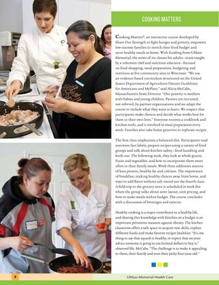 cooking matters 
Cooking Matters®, an interactive course developed by 
Share Our Strength to fight hunger and poverty, empowers 
low-income families to stretch their food budget and 
serve healthy meals at home. With funding from UMass 
Memorial, the series of six classes for adults—team-taught 
by a volunteer chef and nutrition educator—focused 
on food shopping, meal preparation, budgeting and 
nutrition at five community sites in Worcester. “We use 
an evidence-based curriculum structured on the United 
States Department of Agriculture Dietary Guidelines 
for Americans and MyPlate,” said Alicia McCabe, 
Massachusetts State Director. “Our priority is mothers 
with babies and young children. Parents are recruited, 
not referred, by partner organizations and we adapt the 
course to include what they want to learn. We respect that 
participants make choices and decide what works best for 
them in their own lives.” Everyone receives a cookbook and 
kitchen tools, and is involved in meal preparation every 
week. Families also take home groceries to replicate recipes. 
The first class emphasizes a balanced diet. Participants read 
nutrition fact labels, prepare recipes using a variety of food 
groups and talk about kitchen safety—food handling and 
knife use. The following week, they look at whole grains, 
fruits and vegetables, and how to incorporate them more 
often in their family meals. Week three addresses sources 
of lean protein, healthy fat and calcium. The importance 
of breakfast, making healthy choices away from home, and 
ways to add flavor without salt round out the fourth class. 
A field trip to the grocery store is scheduled in week five 
where the group talks about store layout, unit pricing, and 
how to make meals within budget. The course concludes 
with a discussion of beverages and exercise. 
Healthy cooking is a major contributor to a healthy life, 
and sharing this knowledge with families on a budget is an 
important preventive measure against obesity. The kitchen 
classroom offers a safe space to acquire new skills, explore 
different foods and make favorite recipes healthier. “It’s one 
thing to say that squash is healthy, or expect that on your 
advice someone is going to use limited dollars to buy it,” 
observed Ms. McCabe. “The challenge is to make it appealing 
to them, their family and even their picky four-year-old.” 
8 UMass Memorial Health Care 
 