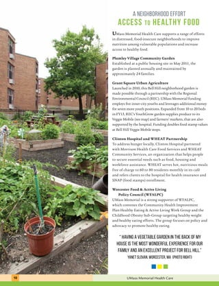 a neighborhood effort 
access to healthy food 
UMass Memorial Health Care supports a range of efforts 
in distressed, food-insecure neighborhoods to improve 
nutrition among vulnerable populations and increase 
access to healthy food. 
Plumley Village Community Garden 
Established at a public housing site in May 2011, the 
garden is planted annually and maintained by 
approximately 24 families. 
Grant Square Urban Agriculture 
Launched in 2010, this Bell Hill neighborhood garden is 
made possible through a partnership with the Regional 
Environmental Council (REC). UMass Memorial funding 
employs five inner-city youths and leverages additional money 
for seven more youth positions. Expanded from 10 to 20 beds 
in FY13, REC’s YouthGrow garden supplies produce to its 
Veggie Mobile (see map) and farmers’ markets, that are also 
supported by the hospital. Funding doubles food stamp values 
at Bell Hill Veggie Mobile stops. 
Clinton Hospital and WHEAT Partnership 
To address hunger locally, Clinton Hospital partnered 
with Morrison Health Care Food Services and WHEAT 
Community Services, an organization that helps people 
to secure essential needs such as food, housing and 
workforce assistance. WHEAT serves hot, nutritious meals 
free of charge to 60 to 80 residents monthly in its café 
and refers clients to the hospital for health insurance and 
SNAP (food stamps) enrollment. 
Worcester Food & Active Living 
Policy Council (WFALPC) 
UMass Memorial is a strong supporter of WFALPC, 
which convenes the Community Health Improvement 
Plan Healthy Eating & Active Living Work Group and the 
Childhood Obesity Sub-Group targeting healthy weight 
and healthy eating efforts. The group focuses on policy and 
advocacy to promote healthy eating. 
“ Having a vegetable garden in the back of my 
house is the most wonderful experience for our 
family and an excellent project for Bell Hill.” 
Yanet Slovan, Worcester, MA (photo right) 
10 UMass Memorial Health Care 
 