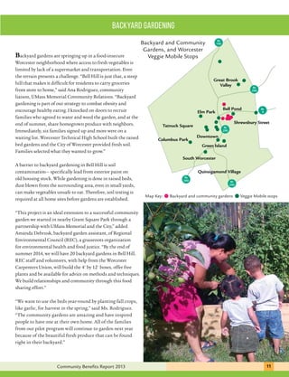 Great Brook 
Valley 
Bell Pond 
Backyard and Community 
Gardens, and Worcester 
Veggie Mobile Stops 
Elm Park 
Rt 
290 
Rt 
9 
Shrewsbury Street 
Rt 
190 
Downtown 
Rt 
290 
Green Island 
backyard gardening 
Tatnuck Square 
Columbus Park 
South Worcester 
Quinsigamond Village 
Rt 
390 
Rt 
290 
Backyard gardens are springing up in a food-insecure 
Worcester neighborhood where access to fresh vegetables is 
limited by lack of a supermarket and transportation. Even 
the terrain presents a challenge. “Bell Hill is just that, a steep 
hill that makes it difficult for residents to carry groceries 
from store to home,” said Ana Rodriguez, community 
liaison, UMass Memorial Community Relations. “Backyard 
gardening is part of our strategy to combat obesity and 
encourage healthy eating. I knocked on doors to recruit 
families who agreed to water and weed the garden, and at the 
end of summer, share homegrown produce with neighbors. 
Immediately, six families signed up and more were on a 
waiting list. Worcester Technical High School built the raised 
bed gardens and the City of Worcester provided fresh soil. 
Families selected what they wanted to grow.” 
A barrier to backyard gardening in Bell Hill is soil 
contamination— specifically lead from exterior paint on 
old housing stock. While gardening is done in raised beds, 
dust blown from the surrounding area, even in small yards, 
can make vegetables unsafe to eat. Therefore, soil testing is 
required at all home sites before gardens are established. 
“This project is an ideal extension to a successful community 
garden we started in nearby Grant Square Park through a 
partnership with UMass Memorial and the City,” added 
Amanda Debrusk, backyard garden assistant, of Regional 
Environmental Council (REC), a grassroots organization 
for environmental health and food justice. “By the end of 
summer 2014, we will have 20 backyard gardens in Bell Hill. 
REC staff and volunteers, with help from the Worcester 
Carpenters Union, will build the 4' by 12' boxes, offer free 
plants and be available for advice on methods and techniques. 
We build relationships and community through this food 
sharing effort.” 
“We want to use the beds year-round by planting fall crops, 
like garlic, for harvest in the spring,” said Ms. Rodriguez. 
“The community gardens are amazing and have inspired 
people to have one at their own home. All of the families 
from our pilot program will continue to garden next year 
because of the beautiful fresh produce that can be found 
right in their backyard.” 
Map Key: Backyard and community gardens Veggie Mobile stops 
Community Benefits Report 2013 111 
 