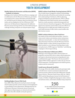 a positive approach 
YOUTH development 
HOPE Coalition Youth Worker Training Institute (YWTI) 
This 15-week course is designed to enhance the knowledge, 
skills and networks of front-line youth workers by increasing 
their understanding of risk factors, effective planning, 
program development and self-evaluation. YWTI is offered 
in collaboration with Clark University and was developed 
based on a needs assessment conducted among youth and 
executive directors of youth-serving agencies. This educational 
opportunity empowers youth workers to be more effective in 
delivering services to high-risk youth. HOPE now partners 
with Clark University to offer credit to youth workers who 
take Institute courses. 
HOPE Coalition Substance Abuse Task Force 
Peer leaders of this youth-adult partnership—created to 
reduce youth violence and substance abuse and promote 
adolescent mental health—co-chair the Youth Substance 
Abuse Prevention Task Force with the Worcester Division 
of Public Health to reduce alcohol, drug and tobacco use, 
which resulted in a city ordinance banning tobacco sales 
from pharmacies. HOPE organizes “Kick-Butt” and lobbying 
campaigns to discourage smoking. 
Worcester Education Collaborative (WEC) 
Working to ensure Worcester public school students are 
prepared to succeed, WEC aims to reduce school suspensions 
and improve educational attainment and graduation rates. 
A published white paper “Not Present, Not Accounted For” 
supports WEC’s holistic approach to reduce the use of out of 
school suspensions. Training programs were held for parents, 
students and the community. 
YouthConnect (formerly YouthNet) 
On average, 250 at-risk middle school youth participate daily 
in YouthConnect summer recreational, educational and 
cultural activities at Boys & Girls Club of Worcester, Friendly 
House, Girls Inc., Worcester Youth Center, YOU, Inc., YMCA, 
YWCA and the Massachusetts Society for the Prevention of 
Cruelty to Children. Neighborhood programs reduce violence 
and substance abuse, and include a healthy eating component. 
Healthy Options for Prevention and Education (HOPE) 
Coalition Art Initiative 
Building on the Coalition’s 2012 Social Norms campaign and 
in collaboration with the Worcester Art Museum, peer leaders 
encouraged youth to express themselves positively through 
art. Artwork focused on substance abuse was shared on social 
media, and was displayed at the City of Worcester CHIP 
report-out, the Massachusetts Organization for Addiction 
Recovery annual meeting and the city’s Town Hall meeting on 
underage drinking, marijuana use and prescription drugs. 
Building Brighter Futures With Youth 
Since 2005, UMass Memorial’s youth job initiative for high 
school students provides summer and year-round employment 
in many Medical Center departments. Working with the City 
of Worcester, Worcester Community Action Council and 
other agencies, 60 participants are selected and matched to 
placements that offer valuable on-the-job experience. 
250 
At-risk middle school youth participate 
daily in YouthConnect activities 
12 UMass Memorial Health Care 
 