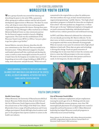 A 20-year collaboration 
worcester youth center 
When a group of youths was arrested for loitering and 
disturbing the peace in the early 1990s, a grassroots 
effort sprang up to address violence and the lack of youth 
development opportunities in Worcester. The idea? To create 
a free, safe drop-in center where teens and young adults 
could make lasting, positive life choices. During three years 
of planning, the City Manager’s office reached out to UMass 
Memorial Medical Center as a key community partner 
for the financial support needed to launch a fledgling 
organization. The result was the establishment of the 
Worcester Youth Center (WYC) in 1994 as “not just a place 
to go, but a place to go further.” 
Samuel Martin, executive director, describes this 20- 
year commitment as the “first aid” that was needed in its 
formative years. “UMass Memorial stepped to the plate 
and funded salaried staff who could lead and develop the 
center, as well as create meaningful activities for youth. If 
it hadn’t been for the hospital, we wouldn’t have survived.” 
Expanding services with a larger building in 2008, WYC is, 
today, more education- and job-focused. “While we’re still 
“ UMass Memorial stepped to the plate and funded 
salaried staff who could lead and develop the center, 
as well as create meaningful activities for youth. ” 
... C.H.I.P. provides an approach that is structured 
–Samuel Martin, executive director 
and specific enough to guide decisions and flexible 
enough to respond to new health challenges.” 
committed to the original idea as a place for adolescents 
who have nowhere else to go, we have moved toward more 
organized programming,” said Mr. Martin. “Our high school 
equivalency program is a failsafe for those who are displaced 
from school—who were pushed out, dropped out, or whose 
life just got in the way.” Additional emphasis is being placed 
on youth community leadership, individualized mental 
health services, violence prevention and work-based training. 
As WYC and UMass Memorial celebrated the culmination 
of a two-decade partnership, Mr. Martin reflected, “In the 
short term, we look to maintain a strong correlation between 
our programs and what society demands of young people. 
When we started, it was easier for someone with a high school 
diploma to land a job. Those days are gone and technology 
is driving this change. Youth are good consumers of 
technology, but we also want them to have the curiosity and 
drive to, some day, fully participate in this new economy. 
We want to serve youth and meet their present and future 
needs. In the long term, the sky is the limit.” 
YOUTH EMPLOYMENT 
City of Worcester Youth Office 
The office coordinates employment and pre-employment 
training for youth ages 12 to 21. Working with the state-funded 
YouthWorks summer program, more than 700 
meaningful job placements for young people were created at 
nonprofits and local businesses in 2013. UMass Memorial 
leadership has helped Worcester youth job programs to 
collectively secure annual funding. 
Health Career Expo 
UMass Memorial, the University of Massachusetts Medical 
School, Worcester Public Schools, Boys & Girls Club and 
the City of Worcester Youth Opportunities Office hosted 
this annual event at The College of the Holy Cross. About 
60 providers from a range of health professions and 14 area 
colleges participated. Nearly 600 high school students took 
part in this program that exposes students to careers in the 
health care industry. 
Photo (above): Eric W. Dickson, MD, UMass Memorial president 
and CEO, congratulates executive director Samuel Martin on 
Worcester Youth Center’s 20th anniversary. 
Community Benefits Report 2013 131 
 
