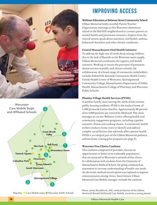 Great Brook 
Valley 
Bell Pond 
Care Mobile Stops 
and Affiliated Schools 
Elm Park 
Rt 
290 
Rt 
9 
Shrewsbury Street 
Rt 
190 
Rt 
290 
Downtown 
Green Island 
Worcester 
Tatnuck Square 
Columbus Park 
South Worcester 
Quinsigamond Village 
Rt 
390 
Rt 
290 
improving access 
Wellness Education at Belmont Street Community School 
UMass Memorial holds monthly Parent/Teacher 
Organization meetings at this Worcester elementary 
school in the Bell Hill neighborhood to connect parents to 
needed health and prevention resources. Experts from the 
clinical system speak about nutrition, oral health, asthma, 
behavioral disorders and other chronic conditions. 
Central Massachusetts Oral Health Initiative 
To address the high rate of tooth decay among children 
due to the lack of fluoride in the Worcester water supply, 
UMass Memorial coordinates the region’s oral health 
initiative. Working to ensure the provision of preventive 
dental services in public and charter schools, the 
collaboration of a broad range of community stakeholders 
includes Edward M. Kennedy Community Health Center, 
Family Health Center of Worcester, Quinsigamond 
Community College, Massachusetts Department of Public 
Health, Massachusetts College of Pharmacy and Worcester 
Public Schools. 
Plumley Village Health Services (PVHS) 
A satellite family clinic serving the needs of low-income 
public housing residents, PVHS is the medical home of 
1,400 primarily Latino families. Approximately 80 percent 
of its 3,000 patients are covered by Medicaid. The clinic 
manages an on-site Wellness Center offering health and 
community engagement programs, including a garden 
initiative, fitness and cooking classes. A community health 
worker conducts home visits to identify and address 
complex social factors that adversely affect patient health. 
PVHS is an integral part of the UMass Memorial pediatric 
asthma home visiting pilot program (see page 5). 
Worcester Free Clinics Coalition 
This coalition comprised of providers, focuses on 
opportunities to better serve vulnerable populations 
that are attracted to Worcester’s network of free clinics. 
In collaboration with students from the University of 
Massachusetts Medical School, the group conducted an 
assessment to increase understanding of health care needs. 
An electronic medical record option was explored to improve 
communication among clinics. Sara Connor, UMass 
Memorial Care Mobile manager, co-leads the coalition. 
Map Key: Care Mobile stops Worcester Public Schools 
Photo: James Broadhurst, MD, medical director of the UMass 
Memorial Ronald McDonald Care Mobile, examines a young patient. 
14 UMass Memorial Health Care 
 