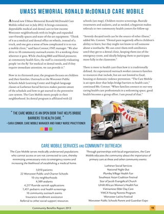 UMass memorial ronald mcdonald care mobile 
schools (see map). Children receive screenings, fluoride 
treatments and sealants, and as needed, a hygienist makes 
referrals to two community health centers for follow-up. 
“Severely decayed teeth can be the source of other illness,” 
added Ms. Connor. “Dental pain negatively affects children’s 
ability to learn, but they might not know to tell someone 
about a toothache. We can cover them with antibiotics 
until they get to a dental clinic, keeping them out of the 
emergency room, and ideally helping them to participate 
more fully in the classroom.” 
There is more to health care than how it is traditionally 
defined. An experienced outreach worker connects families 
to resources that include, but are not limited to food, 
housing or domestic violence prevention. “The Care Mobile 
is an open door that helps bridge barriers to health care,” 
continued Ms. Connor. “When families connect to our very 
caring health care professionals in a welcoming space, good 
health becomes a group effort. I am proud of that.” 
CARE MOBILE services and community outreach 
Through partnerships with local organizations, the Care 
Mobile educates the community about the importance of 
primary care at these and other community events: 
Lutheran Social Services 
National Night Out 
Plumley Village Health Fair 
Southeast Asian Coalition Festival 
Star of Jacob Evangelical Church 
UHAI African Women’s Health Fair 
Developing 
A brand new UMass Memorial Ronald McDonald Care 
Mobile rolled out in July 2012. It brings consistent, 
dependable medical and dental care to low-income 
Worcester neighborhoods with its bright and expanded 
user-friendly spaces and state-of-the-art equipment. “Think 
of it as a medical and dental office on wheels, instead of a 
truck, and one gets a sense of how complicated it is to run 
a mobile clinic,” said Sara Connor, FNP, manager. “We also 
drive to 10 community outreach events. It’s a working clinic 
wherever it goes. While checking BMI and blood pressures 
at community health fairs, the staff is constantly evaluating 
people ‘on the fly’ for medical or dental needs, and if they 
require immediate attention, we can provide it.” 
Now in its thirteenth year, the program focuses on children 
and their families. Outreach to the Worcester Public 
Schools Adult Learning Center and English language 
classes at Lutheran Social Services makes parents aware 
of the schedule and how to get started in the preventive 
care system. The Care Mobile meets people in their 
neighborhood. Its dental program is affiliated with 22 
“ The Care Mobile is an open door that helps bridge 
barriers to health care. ” 
–Sara Connor, care mobile manager and family nurse practitioner 
The Care Mobile serves medically underserved populations 
who cannot access or are not connected to care, thereby 
minimizing unnecessary visits to emergency rooms and 
increasing the likelihood of establishing a medical home. 
3,010 patients 
22 Worcester Public and Charter Schools 
10 city neighborhoods 
4,389 sealants 
4,217 fluoride varnish applications 
1,451 pediatric oral health screenings 
10 community outreach events 
Insurance enrollment assistance 
Referral to other social support resources 
Vietnamese Elder Day Care 
YWCA Young Parents Program 
Worcester Latino Festival 
Worcester Public Schools Parent and Guardian Expo 
Community Benefits Report 2013 151 
 