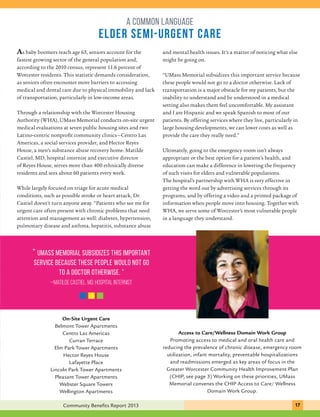 A COMMON LANGUAGE 
Elder Semi-Urgent Care 
As baby boomers reach age 65, seniors account for the 
fastest growing sector of the general population and, 
according to the 2010 census, represent 11.6 percent of 
Worcester residents. This statistic demands consideration, 
as seniors often encounter more barriers to accessing 
medical and dental care due to physical immobility and lack 
of transportation, particularly in low-income areas. 
Through a relationship with the Worcester Housing 
Authority (WHA), UMass Memorial conducts on-site urgent 
medical evaluations at seven public housing sites and two 
Latino-centric nonprofit community clinics—Centro Las 
Americas, a social services provider, and Hector Reyes 
House, a men’s substance abuse recovery home. Matilde 
Castiel, MD, hospital internist and executive director 
of Reyes House, serves more than 400 ethnically diverse 
residents and sees about 60 patients every week. 
While largely focused on triage for acute medical 
conditions, such as possible stroke or heart attack, Dr. 
Castiel doesn’t turn anyone away. “Patients who see me for 
urgent care often present with chronic problems that need 
attention and management as well: diabetes, hypertension, 
pulmonary disease and asthma, hepatitis, substance abuse 
“ UMass Memorial subsidizes this important 
service because these people would not go 
to a doctor otherwise. ” 
xxxxxxx 
Meals were served through 
–Matilde Castiel, MD, hospital internist 
Wheels to Water 
On-Site Urgent Care 
Belmont Tower Apartments 
Centro Las Americas 
Curran Terrace 
Elm Park Tower Apartments 
Hector Reyes House 
Lafayette Place 
Lincoln Park Tower Apartments 
Pleasant Tower Apartments 
Webster Square Towers 
Wellington Apartments 
and mental health issues. It’s a matter of noticing what else 
might be going on. 
“UMass Memorial subsidizes this important service because 
these people would not go to a doctor otherwise. Lack of 
transportation is a major obstacle for my patients, but the 
inability to understand and be understood in a medical 
setting also makes them feel uncomfortable. My assistant 
and I are Hispanic and we speak Spanish to most of our 
patients. By offering services where they live, particularly in 
large housing developments, we can lower costs as well as 
provide the care they really need.” 
Ultimately, going to the emergency room isn’t always 
appropriate or the best option for a patient’s health, and 
education can make a difference in lowering the frequency 
of such visits for elders and vulnerable populations. 
The hospital’s partnership with WHA is very effective in 
getting the word out by advertising services through its 
programs, and by offering a video and a printed package of 
information when people move into housing. Together with 
WHA, we serve some of Worcester’s most vulnerable people 
in a language they understand. 
Access to Care/Wellness Domain Work Group 
Promoting access to medical and oral health care and 
reducing the prevalence of chronic disease, emergency room 
utilization, infant mortality, preventable hospitalizations 
and readmissions emerged as key areas of focus in the 
Greater Worcester Community Health Improvement Plan 
(CHIP, see page 3) Working on these priorities, UMass 
Memorial convenes the CHIP Access to Care/ Wellness 
Domain Work Group. 
Community Benefits Report 2013 171 
 