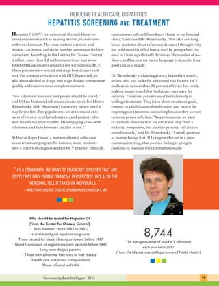 reducing health care disparities 
hepatitis screening and treatment 
Hepatitis C (HCV) is transmitted through blood-to-blood 
encounters such as sharing needles, transfusions 
and sexual contact. The virus leads to cirrhosis and 
hepatic carcinoma, and is the number one reason for liver 
transplant. According to the Centers for Disease Control, 
it infects more than 3.2 million Americans and about 
100,000 Massachusetts residents live with chronic HCV. 
Three percent move toward end stage liver disease each 
year. For patients co-infected with HIV, hepatitis B, or 
who abuse alcohol or drugs, end stage disease arrives more 
quickly and requires more complex treatment. 
“It is a dormant epidemic and people should be tested,” 
said UMass Memorial infectious disease specialist Mireya 
Wessolossky, MD. “Most won’t know they have it until it 
may be too late. Two populations are at increased risk: 
users of cocaine or other substances; and patients who 
were transfused prior to 1992. Men engaging in sex with 
other men and baby boomers are also at risk.” 
At Hector Reyes House, a men’s residential substance 
abuse treatment program for Latinos, many residents 
have a history of drug use and are HCV positive. “Initially, 
patients were referred from Reyes House to my hospital 
clinic,” continued Dr. Wessolossky. “But after teaching 
house residents about infectious diseases I thought, why 
not hold monthly office hours, too? By going where the 
need is, I have significantly decreased the number of no-shows, 
good cultural match.” 
Dr. Wessolossky evaluates patients, hears their stories, 
orders tests and looks for additional risk factors. HCV 
medication is more than 90 percent effective but costly, 
making longer-term lifestyle changes necessary for 
recovery. Therefore, patients must be truly ready to 
undergo treatment. They learn about treatment goals, 
commit to a full course of medication, and return for 
ongoing post-treatment counseling because they are not 
immune to new infection. “As a community, we want 
to eradicate diseases that are costly not only from a 
financial perspective, but also the personal toll it takes 
on individuals,” said Dr. Wessolossky. “I see all patients 
as human beings first. If I can provide care in a more 
convenient setting, that positive feeling is going to 
continue to resonate with them emotionally.” 
“ As a community, we want to eradicate diseases that are 
costly not only from a financial perspective, but also the 
... C.H.I.P. provides personal an toll approach it takes that on individuals. is structured 
” 
and specific enough to guide decisions and flexible 
enough to respond to new health challenges.” 
– infectious disease specialist Mireya Wessolossky, MD 
and because my native language is Spanish, it’s a 
Who should be tested for Hepatitis C? 
(From the Center for Disease Control) 
• Baby boomers (born 1945 to 1965) 
• Current and past injection drug users 
• Those treated for blood clotting problems before 1987 
• Blood transfusion or organ transplant patients before 1992 
• Long-term dialysis patients 
• Those with abnormal liver tests or liver disease 
• Health care and public safety workers 
• Those infected with HIV 
8,744 
The average number of new HCV infections 
each year since 2002 
(From the Massachusetts Department of Public Health) 
Community Benefits Report 2013 191 
 