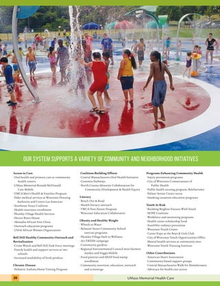 our system supports a variety of community and neighborhood initiatives 
Access to Care 
• Oral health and primary care at community 
health centers 
• UMass Memorial Ronald McDonald 
Care Mobile 
• YMCA Men’s Health & Families Program 
• Elder medical services at Worcester Housing 
Authority and Centro Las Americas 
• Southeast Asian Coalition 
• Health insurance enrollment 
• Plumley Village Health Services 
• Hector Reyes House 
• Akwaaba African Free Clinic 
• Outreach education programs 
• UHAI African Women Organization 
Bell Hill Healthy Community Outreach and 
Revitalization 
• Crime Watch and Bell Hill Task Force meetings 
• Family health and support services at two 
schools 
• Increased availability of fresh produce 
Chronic Disease 
• Pediatric Asthma Home Visiting Program 
Coalition-Building Efforts 
• Central Massachusetts Oral Health Initiative 
• Common Pathways 
• North County Minority Collaboration for 
Community Development & Health Equity 
Literacy 
• Reach Out & Read 
• Health literacy outreach 
• YWCA Teen Parent Program 
• Worcester Education Collaborative 
Obesity and Healthy Weight 
• Wheels to Water 
• Belmont Street Community School 
exercise programs 
• Plumley Village Path to Wellness 
• Act FRESH campaign 
• Community gardens 
• Regional Environmental Council mini-farmers 
market and Veggie Mobile 
• Food pantries and SNAP food stamp 
enrollment 
• Community nutrition, education, outreach 
and screenings 
Programs Enhancing Community Health 
• Injury prevention programs 
• City of Worcester Commissioner of 
Public Health 
• Public health nursing program, Belchertown 
• Palmer Senior Center nurse 
• Smoking cessation education programs 
Youth At Risk 
• Building Brighter Futures With Youth 
• HOPE Coalition 
• Workforce and mentoring programs 
• Health career scholarship fund 
• YouthNet violence prevention 
• Worcester Youth Center 
• Career Expo at the Boys & Girls Club 
• City of Worcester Youth Opportunities Office 
• Mental health services at community sites 
• Worcester Youth Training Institute 
Other Contributions 
• American Heart Association 
• Community-based support groups 
• Central Massachusetts Walk for Homelessness 
• Advocacy for health care access 
20 UMass Memorial Health Care 
 