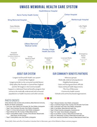 UMass Memorial Health Care System 
Wing Memorial Hospital Marlborough Hospital 
Licensed Beds 
System Total 
1,083 
HealthAlliance Hospital 
Our Community Benefits Partners 
• Advocacy groups 
• Medically underserved populations 
• Neighborhood groups 
• State and local government officials 
• State and local health departments 
• The City of Worcester 
• Community health centers 
• Schools and community-based organizations 
Hospital 
Admissions 
(including newborns) 
System Total 
57,581 
Emergency 
Room 
Visits 
System Total 
260,716 
★ ★ 
★ 
★ ★ 
★ 
Outpatient 
Visits 
System Total 
1,052,673 
Clinton Hospital 
UMass Memorial 
Medical Center 
★ 
Plumley Village 
Health Services 
Barre Family Health Center 
Care Mobile 
7,612 Patient Visits 
Life Flight 
472 Flights 
Active 
Medical Staff 
System Total 
1,628 
ABOUT OUR SYSTEM 
Photo Credits 
Unless otherwise noted, all photos were provided by UMass Memorial Community 
Benefits; Kim Reckert, photographer. 
• Front Cover: View of Belmont Hill, Worcester, MA, Dany Pelletier, photographer 
• Page 2: View of downtown Worcester, Dany Pelletier, photographer 
• Page 4, 5: In-Home Asthma Education, Dany Pelletier, photographer 
• Page 6: Michael Hirsh, MD, Courtesy of UMass Medical School 
• Page 8: Cooking Matters classes, Courtesy of Alicia McCabe, Massachusetts 
State Director | No Kid Hungry® 
• Page 9: Cooking Matters class, Dany Pelletier, photographer 
• Page 11: Backyard Gardens, Dany Pelletier, photographer 
• Page 12: Youthreach Program artists. Courtesy of the Worcester Youth Center 
• Page 13: Worcester Youth Center, Dany Pelletier, photographer 
• Page 14: Care Mobile, UMass Memorial Health Care 
• Page 16: Robert Kneschke, photographer, Dreamstime.com 
• Page 17: Dr. Castiel, Tammy Woodard, photographer 
• Page 18: Care Mobile, Courtesy of UMass Memorial Health Care 
• Page 19: Dr. Wessolossky, Courtesy of UMass Memorial Health Care 
• Back Cover: Inside the Care Mobile, Courtesy of UMass Memorial Health Care 
• Largest not-for-profit health care system 
in Central New England 
• Largest provider to the uninsured outside Boston 
• Only Safety Net Provider in Central New England 
and the 4th largest in the Commonwealth 
• Supports a dedicated financial benefits program that 
connects the medically underserved and uninsured 
populations to health insurance and other services 
Photo (left): Kids cool off at Christoforo Colombo Park in Worcester, part of the Wheels to Water summer program. 
 