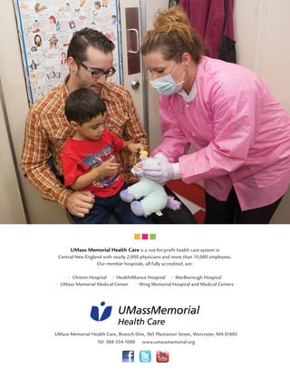 UMass Memorial Health Care is a not-for-profit health care system in 
Central New England with nearly 2,000 physicians and more than 13,000 employees. 
Our member hospitals, all fully accredited, are: 
• Clinton Hospital • HealthAlliance Hospital • Marlborough Hospital 
• UMass Memorial Medical Center • Wing Memorial Hospital and Medical Centers 
UMassMemorial 
Health Care 
UMass Memorial Health Care, Biotech One, 365 Plantation Street, Worcester, MA 01605 
Tel: 508-334-1000 www.umassmemorial.org 
