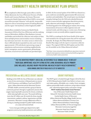 Community health improvement plan update 
First completed in 2012 through a joint effort co-led by 
UMass Memorial, the City of Worcester Division of Public 
Health and Common Pathways, the Greater Worcester 
Community Health Improvement Plan (CHIP) is structured 
around five principal “domains” with specific, measurable 
objectives and an overarching mission of making Worcester 
and the region “the healthiest in New England by 2020.” 
Initial efforts included a Community Health Needs 
Assessment (CHA) of the City of Worcester and the outlying 
towns of Shrewsbury, Millbury, West Boylston, Leicester 
and Holden and involved the collection and analysis of data 
from multiple primary and secondary sources including 
key informant interviews. An online survey to which more 
than 1,300 individuals responded was also used. In total, 
approximately 1,745 individuals representing a range of 
populations and institutions including neighborhoods, 
youth, immigrants, seniors, government, philanthropy, 
education, social services and health care provided input. 
In 2013, the first annual update of the CHIP was released at a 
press conference attended by approximately 100 community 
members and stakeholders. The revised report was developed 
using key findings from the CHA and a detailed literature 
review to assess and select appropriate data-driven priority 
goals, objectives and strategies. Progress was made in 
reevaluating goals to be challenging yet realistic; fine-tuning 
measurements of success to reflect regional, state and 
national trends; and refocusing or, in some cases, eliminating 
strategies to more accurately address targeted outcomes. 
The CHIP is a roadmap for the future health of the region 
and intended to be a living document that will be reassessed 
annually. By design, the UMass Memorial Community 
Benefits Plan aligns with the report to maximize collective 
impact. The original CHIP, the 2013 update and the CHA 
are all available on the UMass Memorial website*. 
*See http://www.umassmemorialhealthcare.org/umass-memorial-medical- 
center/patients-visitors/community-benefits-programs/ 
community-health-needs-assessment 
“ The five identified Priority Areas will be referred to as ‘Domain Areas’ to reflect 
their equal importance: Healthy Eating/Active Living; Behavioral Health; Primary 
Care/Wellness; Violence/Injury Prevention; and Health Equity/Health Disparities.” 
–Derek Brindisi, Director of Public Health, City of Worcester 
Prevention and Wellness GRANT AWARD grant partners 
The PWTF grant is funded through Chapter 224 of the Acts 
of 2012 Massachusetts Health Care Reform to lower costs 
and make quality, affordable care a reality. Grant strategies 
address preventable health conditions using evidence-based 
and -informed program policy and system change. 
PWTF Asthma Intervention Grant Partners: 
City of Worcester Health Department 
Edward M. Kennedy Community Health Center 
Family Health Center of Worcester 
UMass Memorial Plumley Village Health Services 
UMass Memorial Pediatric Primary Care 
UMass Memorial Pediatric Pulmonology 
UMass Memorial Office of Clinical Integration 
Worcester Community Legal Aid 
Worcester Head Start Program 
Worcester Public Schools 
Building on the CHIP, the City of Worcester was selected 
as one of nine communities in Massachusetts to receive 
a 2013 Prevention and Wellness Trust Fund (PWTF)* 
grant. UMass Memorial and the Worcester Division 
of Public Health convened and led a group of diverse 
community partners through an application process that 
targets improving health outcomes for chronic conditions 
while reducing health care costs. The award will bring 
more than $7 million over 30 months for three citywide 
interventions: pediatric asthma, hypertension and falls 
prevention. Worcester’s strong collaborative effort is 
serving as a leading example for public health initiatives 
on a state and national level. 
*www.mass.gov/eohhs/gov/departments/dph/ 
programs/community-health/prevention-and-wellness 
Community Benefits Report 2013 3 1 
 