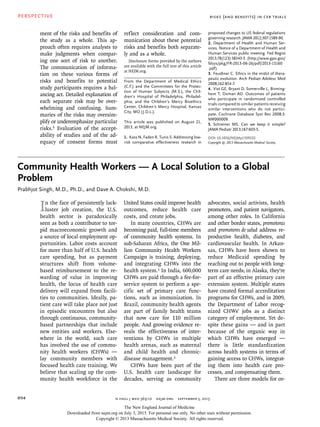 PERSPECTIVE
n engl j med 369;10  nejm.org  september 5, 2013894
Risks (and Benefits) in CER Trials
Community Health Workers — A Local Solution to a Global
Problem
Prabhjot Singh, M.D., Ph.D., and Dave A. Chokshi, M.D.
In the face of persistently lack-
luster job creation, the U.S.
health sector is paradoxically
seen as both a contributor to tor-
pid macroeconomic growth and
a source of local employment op-
portunities. Labor costs account
for more than half of U.S. health
care spending, but as payment
structures shift from volume-
based reimbursement to the re-
warding of value in improving
health, the locus of health care
delivery will expand from facili-
ties to communities. Ideally, pa-
tient care will take place not just
in episodic encounters but also
through continuous, community-
based partnerships that include
new entities and workers. Else-
where in the world, such care
has involved the use of commu-
nity health workers (CHWs) —
lay community members with
focused health care training. We
believe that scaling up the com-
munity health workforce in the
United States could improve health
outcomes, reduce health care
costs, and create jobs.
In many countries, CHWs are
becoming paid, full-time members
of community health systems. In
sub-Saharan Africa, the One Mil-
lion Community Health Workers
Campaign is training, deploying,
and integrating CHWs into the
health system.1 In India, 600,000
CHWs are paid through a fee-for-
service system to perform a spe-
cific set of primary care func-
tions, such as immunization. In
Brazil, community health agents
are part of family health teams
that now care for 110 million
people. And growing evidence re-
veals the effectiveness of inter-
ventions by CHWs in multiple
health arenas, such as maternal
and child health and chronic-
disease management.2
CHWs have been part of the
U.S. health care landscape for
decades, serving as community
advocates, social activists, health
promoters, and patient navigators,
among other roles. In California
and other border states, promotoras
and promotores de salud address re-
productive health, diabetes, and
cardiovascular health. In Arkan-
sas, CHWs have been shown to
reduce Medicaid spending by
reaching out to people with long-
term care needs; in Alaska, they’re
part of an effective primary care
extension system. Multiple states
have created formal accreditation
programs for CHWs, and in 2009,
the Department of Labor recog-
nized CHWs’ jobs as a distinct
category of employment. Yet de-
spite these gains — and in part
because of the organic way in
which CHWs have emerged —
there is little standardization
across health systems in terms of
gaining access to CHWs, integrat-
ing them into health care pro-
cesses, and compensating them.
There are three models for or-
ment of the risks and benefits of
the study as a whole. This ap-
proach often requires analysts to
make judgments when compar-
ing one sort of risk to another.
The communication of informa-
tion on these various forms of
risks and benefits to potential
study participants requires a bal-
ancing act. Detailed explanation of
each separate risk may be over-
whelming and confusing. Sum-
maries of the risks may oversim-
plify or underemphasize particular
risks.5 Evaluation of the accept-
ability of studies and of the ad-
equacy of consent forms must
reflect consideration and com-
munication about these potential
risks and benefits both separate-
ly and as a whole.
Disclosure forms provided by the authors
are available with the full text of this article
at NEJM.org.
From the Department of Medical Ethics
(C.F.) and the Committees for the Protec-
tion of Human Subjects (M.S.), the Chil-
dren’s Hospital of Philadelphia, Philadel-
phia; and the Children’s Mercy Bioethics
Center, Children’s Mercy Hospital, Kansas
City, MO (J.D.L.).
This article was published on August 21,
2013, at NEJM.org.
1.	 Kass N, Faden R, Tunis S. Addressing low-
risk comparative effectiveness research in
proposed changes to US federal regulations
governing research. JAMA 2012;307:1589-90.
2.	 Department of Health and Human Ser-
vices. Notice of a Department of Health and
Human Services public meeting. Fed Regist
2013;78(123):38343-5 (http://www.gpo.gov/
fdsys/pkg/FR-2013-06-26/pdf/2013-15160
.pdf).
3.	 Feudtner C. Ethics in the midst of thera-
peutic evolution. Arch Pediatr Adolesc Med
2008;162:854-7.
4.	 Vist GE, Bryant D, Somerville L, Birming-
hem T, Oxman AD. Outcomes of patients
who participate in randomized controlled
trials compared to similar patients receiving
similar interventions who do not partici-
pate. Cochrane Database Syst Rev 2008;3:
MR000009.
5.	 Schreiner MS. Can we keep it simple?
JAMA Pediatr 2013;167:603-5.
DOI: 10.1056/NEJMp1309322
Copyright © 2013 Massachusetts Medical Society.
The New England Journal of Medicine
Downloaded from nejm.org on July 3, 2015. For personal use only. No other uses without permission.
Copyright © 2013 Massachusetts Medical Society. All rights reserved.
 