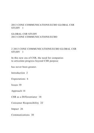2013 CONE COMMUNICATIONS/ECHO GLOBAL CSR
STUDY 1
GLOBAL CSR STUDY
2013 CONE COMMUNICATIONS/ECHO
2 2013 CONE COMMUNICATIONS/ECHO GLOBAL CSR
STUDY 1
In this new era of CSR, the need for companies
to articulate progress beyond CSR purpose
has never been greater.
Introduction 2
Expectations 6
Issues 10
Approach 14
CSR as a Differentiator 18
Consumer Responsibility 22
Impact 26
Communications 30
 