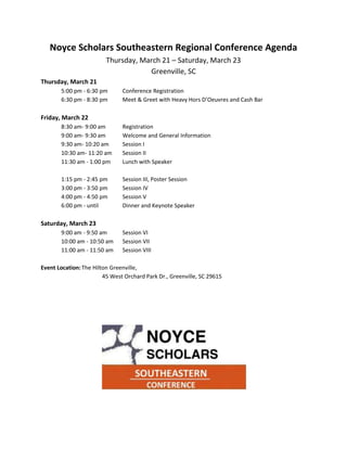 Noyce Scholars Southeastern Regional Conference Agenda
                         Thursday, March 21 – Saturday, March 23
                                     Greenville, SC
Thursday, March 21
       5:00 pm - 6:30 pm       Conference Registration
       6:30 pm - 8:30 pm       Meet & Greet with Heavy Hors D’Oeuvres and Cash Bar

Friday, March 22
       8:30 am- 9:00 am        Registration
       9:00 am- 9:30 am        Welcome and General Information
       9:30 am- 10:20 am       Session I
       10:30 am- 11:20 am      Session II
       11:30 am - 1:00 pm      Lunch with Speaker

       1:15 pm - 2:45 pm       Session III, Poster Session
       3:00 pm - 3:50 pm       Session IV
       4:00 pm - 4:50 pm       Session V
       6:00 pm - until         Dinner and Keynote Speaker

Saturday, March 23
       9:00 am - 9:50 am       Session VI
       10:00 am - 10:50 am     Session VII
       11:00 am - 11:50 am     Session VIII

Event Location: The Hilton Greenville,
                        45 West Orchard Park Dr., Greenville, SC 29615
 