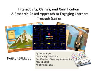Twitter:@kkapp
By Karl M. Kapp
Bloomsburg University
Gamification of Learning &Instruction
May 14, 2013 
ASTD Philadelphia
Interactivity, Games, and Gamification:
A Research‐Based Approach to Engaging Learners 
Through Games
 