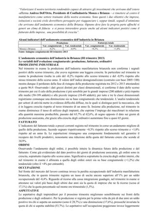 “Valorizzare il nostro territorio rendendolo capace di attrarre gli investimenti che arrivano dall’estero
-afferma Andrea Dell’Orto, Presidente di Confindustria Monza e Brianza – e rimettere al centro il
manifatturiero come settore trainante della nostra economia. Sono questi i due obiettivi che imprese,
istituzioni e società civile dovrebbero perseguire per riagganciare i, seppur timidi, segnali d’ottimismo
che arrivano dall’andamento economico della Brianza. Ognuno deve fare la propria parte affinché si
generi un clima di fiducia e si possa intravedere grazie anche ad alcuni indicatori positivi come il
fatturato delle imprese, una possibilità di crescita”.
Alcuni indicatori dell’andamento economico dell’industria in Brianza
Produzione
Var. congiunturale Var. tendenziale
-0,2%
-0,9%
Monza e Brianza
Fonte: Indagine congiunturale III trimestre 2013

Fatturato totale
Var. congiunturale
Var. tendenziale
+0,3%
+1,0%

L’andamento economico dell’industria in Brianza (III trimestre 2013)
Le variabili dell’evoluzione congiunturale: produzione, fatturato, ordinativi
PRODUZIONE INDUSTRIALE
Nel trimestre in esame la produzione dell’industria manifatturiera brianzola non conferma i segnali
positivi dello scorso trimestre, che aveva registrato una leggera crescita. In particolare nel trimestre in
esame la produzione risulta in calo del -0,2% rispetto allo scorso trimestre e del -0,9% rispetto allo
stesso trimestre dello scorso anno. Il valore dell’indice destagionalizzato (costruito con base 2005=100)
mostra dunque il perdurare della fase di ristagno della produzione registrata tra 2012 e 2013 attestandosi
a quota 96,9. Osservando i dati grezzi distinti per classi dimensionali, si conferma il dato dello scorso
trimestre per cui il calo della produzione è più sensibile per le grandi imprese (200 addetti e più) rispetto
alle medie (50-199 addetti) e alle piccole imprese (10-49 addetti); per tutte e tre le classi dimensionali
registriamo comunque una diminuzione sia su base congiunturale che tendenziale. L’analisi tendenziale
per settori di attività mette in evidenza difficoltà diffuse, tra le quali si distingue però la meccanica, che
è in leggera crescita rispetto al terzo trimestre di un anno fa. Insieme alla produzione, nel trimestre in
esame diminuisce il tasso di utilizzo degli impianti, che esprime l’impiego dei macchinari in relazione
alla quantità massima producibile, passato dal 63,7% al 62,6%, di segno opposto il dato sui giorni di
produzione assicurata, che grazie alla crescita degli ordinativi aumentano fino a quasi 65 giorni.
FATTURATO
L’indicatore del fatturato totale a prezzi correnti registra nel trimestre in corso un andamento migliore di
quello della produzione, facendo segnare rispettivamente +0,3% rispetto allo scorso trimestre e +1,0%
rispetto ad un anno fa. Le esportazioni rimangono una componente fondamentale nel garantire il
recupero dei livelli produttivi, nonostante una riduzione della quota del fatturato estero che scende al
34,9%.
ORDINI
Osservando l’andamento degli ordini, è possibile intuire la dinamica futura della produzione e del
fatturato. Come già evidenziato dal dato positivo dei giorni di produzione assicurata, gli ordini sono in
crescita, soprattutto rispetto allo scorso anno. Significativa soprattutto la crescita degli ordini interni, che
nel trimestre in esame è allineata a quella degli ordini esteri sia su base congiunturale (+1,2%) che
tendenziale (oltre il +4% per entrambi).
OCCUPAZIONE
Sul fronte del mercato del lavoro continua invece la perdita occupazionale dell’industria manifatturiera
brianzola, che in questo trimestre registra un tasso di uscita ancora superiore all’1% per un saldo
occupazionale del -0,4%. Riguardo al ricorso alla cassa integrazione guadagni, nel trimestre in esame si
attestano sui valori più bassi degli ultimi due anni sia la quota di imprese che ne fa ricorso (scesa al
17,1%) che la quota percentuale sul monte ore trimestrale (1,5%).
ASPETTATIVE
Le aspettative degli imprenditori per il prossimo trimestre migliorano sensibilmente sui fronti della
produzione e degli ordinativi. Per la produzione si registra per la prima volta da più di due anni un saldo
positivo tra chi si aspetta un aumento (sono il 28,7%) e una diminuzione (17,6%), pressoché invariata la
quota di chi si aspetta stabilità (53,7%). Le aspettative sull’occupazione peggiorano invece leggermente

 