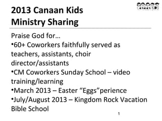 2013 Canaan Kids
Ministry Sharing
Praise God for…
•60+ Coworkers faithfully served as
teachers, assistants, choir
director/assistants
•CM Coworkers Sunday School – video
training/learning
•March 2013 – Easter “Eggs”perience
•July/August 2013 – Kingdom Rock Vacation
Bible School
1

 