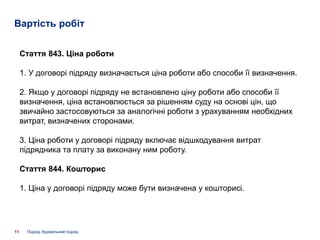 Вартість робіт
11
Стаття 843. Ціна роботи
1. У договорі підряду визначається ціна роботи або способи її визначення.
2. Якщо у договорі підряду не встановлено ціну роботи або способи її
визначення, ціна встановлюється за рішенням суду на основі цін, що
звичайно застосовуються за аналогічні роботи з урахуванням необхідних
витрат, визначених сторонами.
3. Ціна роботи у договорі підряду включає відшкодування витрат
підрядника та плату за виконану ним роботу.
Стаття 844. Кошторис
1. Ціна у договорі підряду може бути визначена у кошторисі.
Підряд, будівельний підряд
 