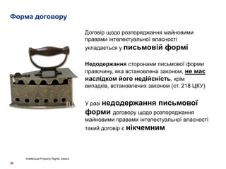 Форма договору
50
Intellectual Property Rights: basics
Договір щодо розпоряджання майновими
правами інтелектуальної власності
укладається у письмовій формі
Недодержання сторонами письмової форми
правочину, яка встановлена законом, не має
наслідком його недійсність, крім
випадків, встановлених законом (ст. 218 ЦКУ)
У разі недодержання письмової
форми договору щодо розпоряджання
майновими правами інтелектуальної власності
такий договір є нікчемним
 