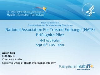 Break out Session 3:
Promising Practices for Implementing Blue Button
National Association For Trusted Exchange (NATE)
PHR Ignite Pilot
HHS Auditorium
Sept 16th 1:45 – 4pm
Aaron Seib
CEO, NATE;
Contractor to the
California Office of Health Information Integrity
 