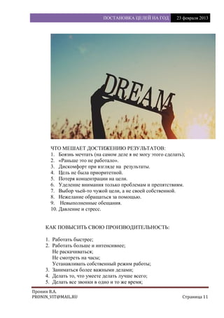 ПОСТАНОВКА ЦЕЛЕЙ НА ГОД 23 февраля 2013
Пронин В.А.
PRONIN_VIT@MAIL.RU Страница 11
ЧТО МЕШАЕТ ДОСТИЖЕНИЮ РЕЗУЛЬТАТОВ:
1. Боязнь мечтать (на самом деле я не могу этого сделать);
2. «Раньше это не работало».
3. Дискомфорт при взгляде на результаты.
4. Цель не была приоритетной.
5. Потеря концентрации на цели.
6. Уделение внимания только проблемам и препятствиям.
7. Выбор чьей-то чужой цели, а не своей собственной.
8. Нежелание обращаться за помощью.
9. Невыполненные обещания.
10. Давление и стресс.
КАК ПОВЫСИТЬ СВОЮ ПРОИЗВОДИТЕЛЬНОСТЬ:
1. Работать быстрее;
2. Работать больше и интенсивнее;
Не раскачиваться;
Не смотреть на часы;
Устанавливать собственный режим работы;
3. Заниматься более важными делами;
4. Делать то, что умеете делать лучше всего;
5. Делать все звонки в одно и то же время;
 