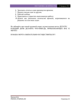 ПОСТАНОВКА ЦЕЛЕЙ НА ГОД 23 февраля 2013
Пронин В.А.
PRONIN_VIT@MAIL.RU Страница 12
6. Заполнять отчеты в один промежуток времени;
7. Пишите письма одно за другим;
8. Работай сообща;
9. Перестроить и упростить выполняемую работу;
10.Думать как уменьшить количество времени, затрачиваемого на
решение тех или иных задач.
Не забывайте про самый основной секрет осуществления мечты ДЕЛАТЬ!
КАЖДЫЙ ДЕНЬ ДЕЛАЙТЕ ЧТО-НИБУДЬ, ПРИБЛЕЖАЮЩЕЕ ВАС К
МЕЧТЕ!
И ВАША МЕЧТА ОБЯЗАТЕЛЬНО ОСУЩЕСТВИТЬСЯ!!!
 