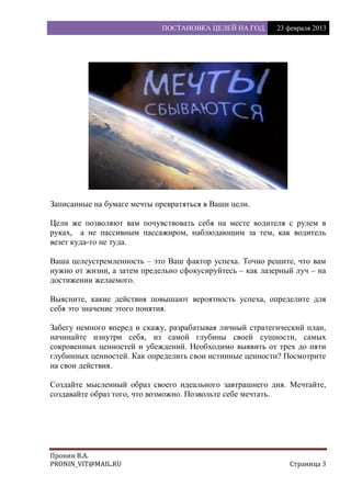 ПОСТАНОВКА ЦЕЛЕЙ НА ГОД 23 февраля 2013
Пронин В.А.
PRONIN_VIT@MAIL.RU Страница 3
Записанные на бумаге мечты превратяться в Ваши цели.
Цели же позволяют вам почувствовать себя на месте водителя с рулем в
руках, а не пассивным пассажиром, наблюдающим за тем, как водитель
везет куда-то не туда.
Ваша целеустремленность – это Ваш фактор успеха. Точно решите, что вам
нужно от жизни, а затем предельно сфокусируйтесь – как лазерный луч – на
достижении желаемого.
Выясните, какие действия повышают вероятность успеха, определите для
себя это значение этого понятия.
Забегу немного вперед и скажу, разрабатывая личный стратегический план,
начинайте изнутри себя, из самой глубины своей сущности, самых
сокровенных ценностей и убеждений. Необходимо выявить от трех до пяти
глубинных ценностей. Как определить свои истинные ценности? Посмотрите
на свои действия.
Создайте мысленный образ своего идеального завтрашнего дня. Мечтайте,
создавайте образ того, что возможно. Позвольте себе мечтать.
 