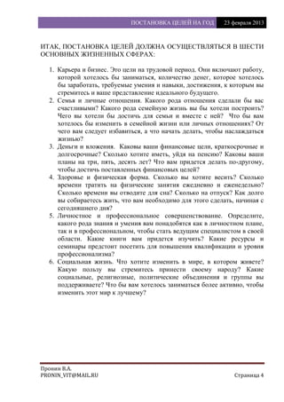 ПОСТАНОВКА ЦЕЛЕЙ НА ГОД 23 февраля 2013
Пронин В.А.
PRONIN_VIT@MAIL.RU Страница 4
ИТАК, ПОСТАНОВКА ЦЕЛЕЙ ДОЛЖНА ОСУЩЕСТВЛЯТЬСЯ В ШЕСТИ
ОСНОВНЫХ ЖИЗНЕННЫХ СФЕРАХ:
1. Карьера и бизнес. Это цели на трудовой период. Они включают работу,
которой хотелось бы заниматься, количество денег, которое хотелось
бы заработать, требуемые умения и навыки, достижения, к которым вы
стремитесь и ваше представление идеального будущего.
2. Семья и личные отношения. Какого рода отношения сделали бы вас
счастливыми? Какого рода семейную жизнь вы бы хотели построить?
Чего вы хотели бы достичь для семьи и вместе с ней? Что бы вам
хотелось бы изменить в семейной жизни или личных отношениях? От
чего вам следует избавиться, а что начать делать, чтобы наслаждаться
жизнью?
3. Деньги и вложения. Каковы ваши финансовые цели, краткосрочные и
долгосрочные? Сколько хотите иметь, уйдя на пенсию? Каковы ваши
планы на три, пять, десять лет? Что вам придется делать по-другому,
чтобы достичь поставленных финансовых целей?
4. Здоровье и физическая форма. Сколько вы хотите весить? Сколько
времени тратить на физические занятия ежедневно и еженедельно?
Сколько времени вы отводите для сна? Сколько на отпуск? Как долго
вы собираетесь жить, что вам необходимо для этого сделать, начиная с
сегодняшнего дня?
5. Личностное и профессиональное совершенствование. Определите,
какого рода знания и умения вам понадобятся как в личностном плане,
так и в профессиональном, чтобы стать ведущим специалистом в своей
области. Какие книги вам придется изучить? Какие ресурсы и
семинары предстоит посетить для повышения квалификации и уровня
профессионализма?
6. Социальная жизнь. Что хотите изменить в мире, в котором живете?
Какую пользу вы стремитесь принести своему народу? Какие
социальные, религиозные, политические объединения и группы вы
поддерживаете? Что бы вам хотелось заниматься более активно, чтобы
изменить этот мир к лучшему?
 