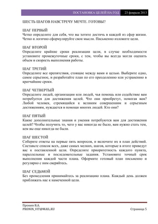 ПОСТАНОВКА ЦЕЛЕЙ НА ГОД 23 февраля 2013
Пронин В.А.
PRONIN_VIT@MAIL.RU Страница 5
ШЕСТЬ ШАГОВ НАВСТРЕЧУ МЕЧТЕ. ГОТОВЫ?
ШАГ ПЕРВЫЙ
Четко определите для себя, что вы хотите достичь в каждой из сфер жизни.
Четко и логично сформулируйте свои мысли. Письменно изложите цели.
ШАГ ВТОРОЙ
Определите крайние сроки реализации цели, в случае необходимости
установите промежуточные сроки, с тем, чтобы вы всегда могли оценить
объем и скорость выполнения работы.
ШАГ ТРЕТИЙ
Определите все препятствия, стоящие между вами и целью. Выберите одно,
самое серьезное, и разработайте план по его преодолению или устранению в
кратчайшие сроки.
ШАГ ЧЕТВЕРТЫЙ
Определите людей, организации или людей, чья помощь или содействие вам
потребуется для достижения целей. Что они приобретут, помогая вам?
Любой человек, стремящийся к великим совершениям и серьезным
достижениям, нуждается в помощи многих людей. Кто они?
ШАГ ПЯТЫЙ
Какие дополнительные знания и умения потребуются вам для достижения
целей? Чтобы получить то, чего у вас никогда не было, вам нужно стать тем,
кем вы еще никогда не были.
ШАГ ШЕСТОЙ
Соберите ответы на первые пять вопросов, и включите их в план действий.
Составьте список всех, даже самых мелких, шагов, которые в итоге приведут
вас к поставленной цели. Определите приоритетность каждого пункта,
параллельные и последовательные задания. Установите точный срок
выполнения каждой части плана. Оформите готовый план письменно и
регулярно с ним сверяйтесь.
ШАГ СЕДЬМОЙ
Без промедления принимайтесь за реализацию плана. Каждый день должен
приближать нас к намеченной цели.
 