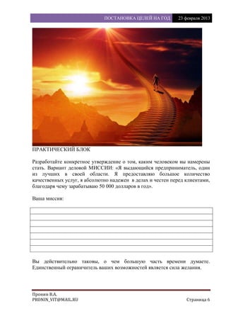 ПОСТАНОВКА ЦЕЛЕЙ НА ГОД 23 февраля 2013
Пронин В.А.
PRONIN_VIT@MAIL.RU Страница 6
ПРАКТИЧЕСКИЙ БЛОК
Разработайте конкретное утверждение о том, каким человеком вы намерены
стать. Вариант деловой МИССИИ: «Я выдающийся предприниматель, один
из лучших в своей области. Я предоставляю большое количество
качественных услуг, я абсолютно надежен в делах и честен перед клиентами,
благодаря чему зарабатываю 50 000 долларов в год».
Ваша миссия:
Вы действительно таковы, о чем большую часть времени думаете.
Единственный ограничитель ваших возможностей является сила желания.
 
