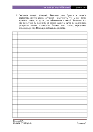 ПОСТАНОВКА ЦЕЛЕЙ НА ГОД 23 февраля 2013
Пронин В.А.
PRONIN_VIT@MAIL.RU Страница 7
1. Составьте список мечтаний. Возьмите лист бумаги и начните
составлять список своих мечтаний. Представьте, что у вас полно
времени, денег, ресурсов, ума, образования и связей. Запишите все,
что вы хотели бы получить от жизни, если бы нечто не сдерживало
раскрытые вашего потенциала. Решите, чего хотите, определите,
возможно, ли это. Не сдерживайтесь, помечтайте.
 