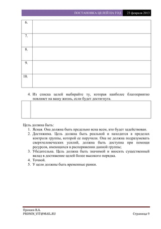 ПОСТАНОВКА ЦЕЛЕЙ НА ГОД 23 февраля 2013
Пронин В.А.
PRONIN_VIT@MAIL.RU Страница 9
6.
7.
8.
9.
10.
4. Из списка целей выбирайте ту, которая наиболее благоприятно
повлияет на вашу жизнь, если будет достигнута.
Цель должна быть:
1. Ясная. Она должна быть предельно ясна всем, кто будет задействован.
2. Достижима. Цель должна быть реальной и находится в пределах
контроля группы, которой ее поручили. Она не должна подразумевать
сверхчеловеческих усилий, должна быть доступна при помощи
ресурсов, имеющихся в распоряжении данной группы;
3. Убедительна. Цель должна быть значимой и вносить существенный
вклад в достижение целей более высокого порядка.
4. Точной.
5. У цели должны быть временные рамки.
 